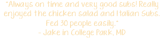 "Always on time and very good subs! Really enjoyed the chicken salad and Italian Subs. Fed 30 people easily." - Jake in College Park, MD