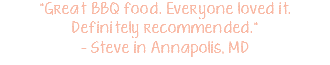 "Great BBQ food. Everyone loved it. Definitely recommended." - Steve in Annapolis, MD