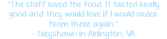 "The staff loved the food. It tasted really good and they would love if I would order from there again." - Treyshawn in Arlington, VA