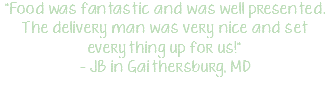 "Food was fantastic and was well presented. The delivery man was very nice and set everything up for us!" - JB in Gaithersburg, MD