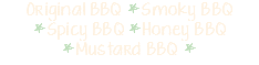 Original BBQ *Smoky BBQ *Spicy BBQ *Honey BBQ *Mustard BBQ * 