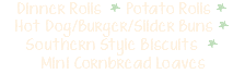 Dinner Rolls * Potato Rolls * Hot Dog/Burger/Slider Buns * Southern Style Biscuits * Mini Cornbread Loaves 